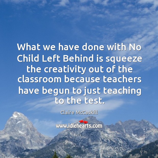 What we have done with no child left behind is squeeze the creativity out of the classroom because Image