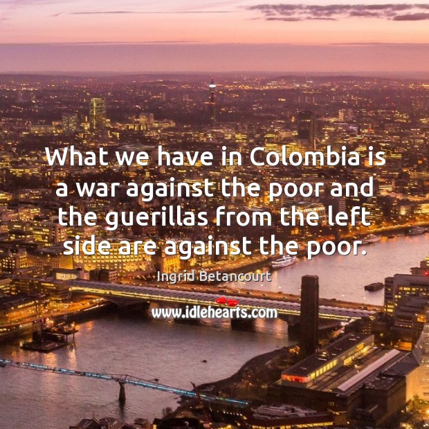What we have in Colombia is a war against the poor and Ingrid Betancourt Picture Quote