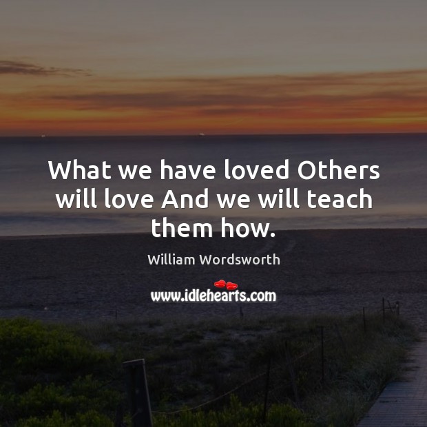 What we have loved Others will love And we will teach them how. William Wordsworth Picture Quote