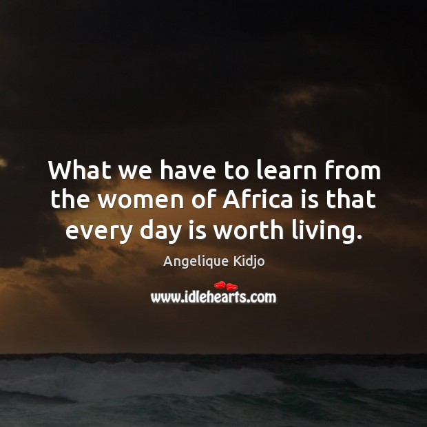 What we have to learn from the women of Africa is that every day is worth living. Angelique Kidjo Picture Quote