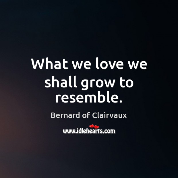 What we love we shall grow to resemble. Image