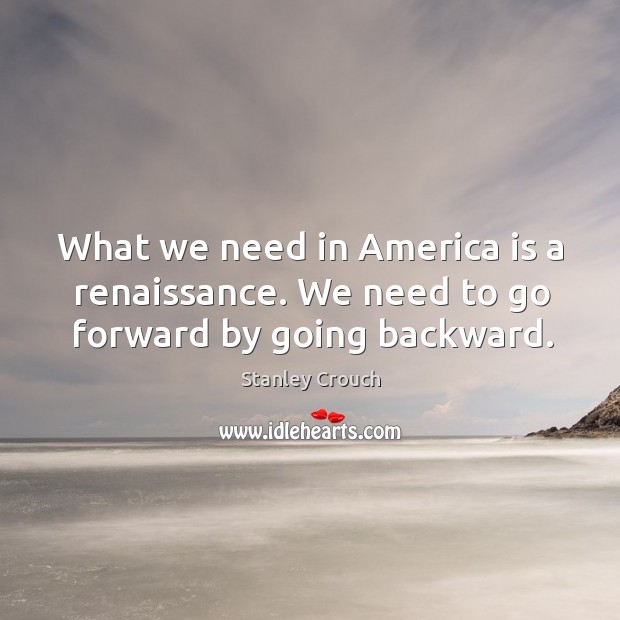 What we need in america is a renaissance. We need to go forward by going backward. Stanley Crouch Picture Quote