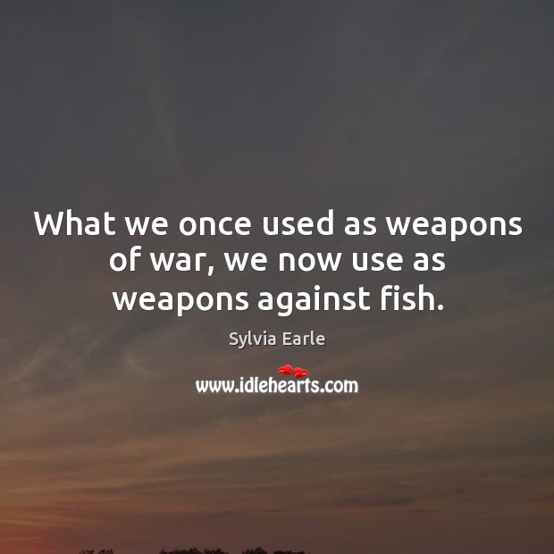 What we once used as weapons of war, we now use as weapons against fish. Sylvia Earle Picture Quote