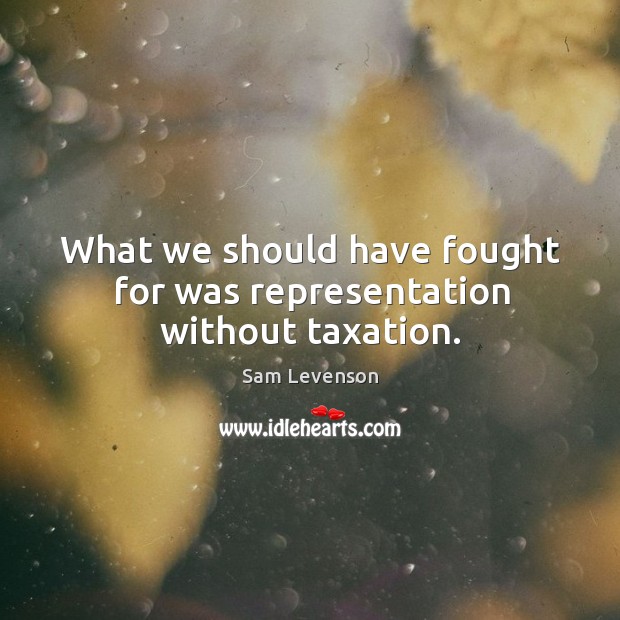 What we should have fought for was representation without taxation. Image