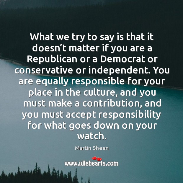 What we try to say is that it doesn’t matter if you are a republican or a democrat or conservative or independent. Martin Sheen Picture Quote