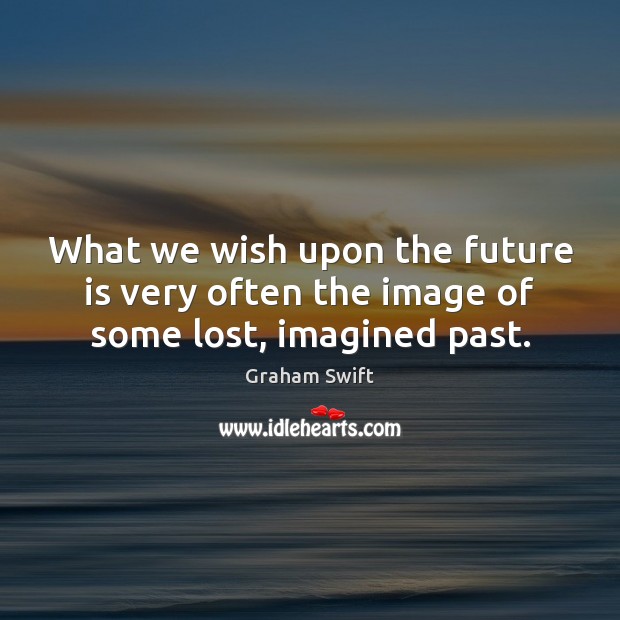What we wish upon the future is very often the image of some lost, imagined past. Graham Swift Picture Quote