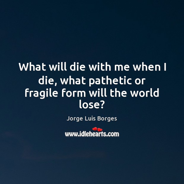 What will die with me when I die, what pathetic or fragile form will the world lose? Jorge Luis Borges Picture Quote