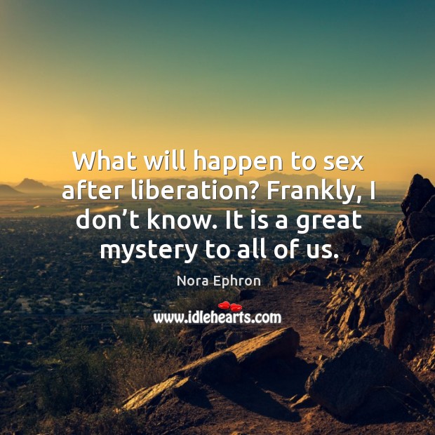 What will happen to sex after liberation? frankly, I don’t know. It is a great mystery to all of us. Nora Ephron Picture Quote