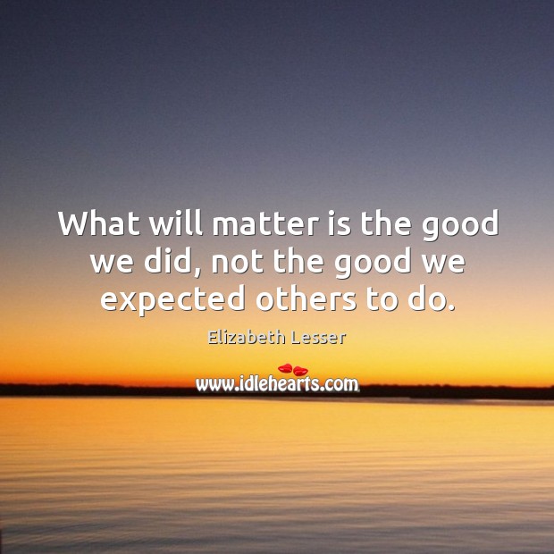 What will matter is the good we did, not the good we expected others to do. Elizabeth Lesser Picture Quote