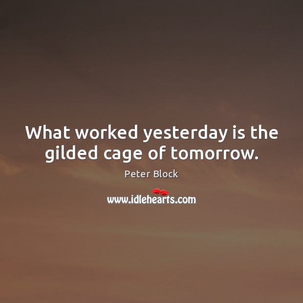 What worked yesterday is the gilded cage of tomorrow. Peter Block Picture Quote