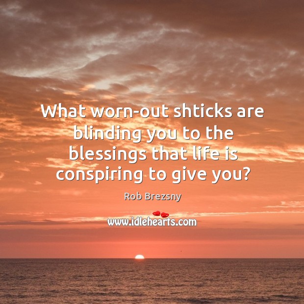 What worn-out shticks are blinding you to the blessings that life is 