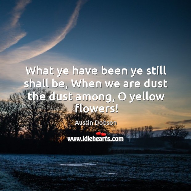 What ye have been ye still shall be, when we are dust the dust among, o yellow flowers! Austin Dobson Picture Quote