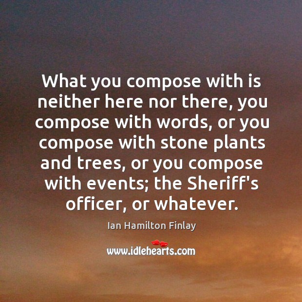 What you compose with is neither here nor there, you compose with Ian Hamilton Finlay Picture Quote