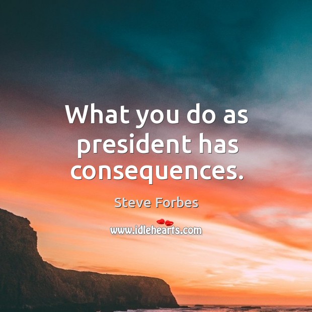 What you do as president has consequences. Steve Forbes Picture Quote