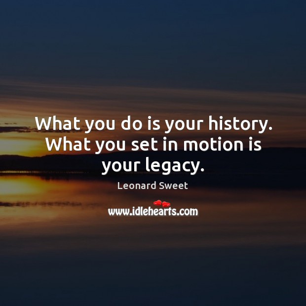 What you do is your history. What you set in motion is your legacy. Image
