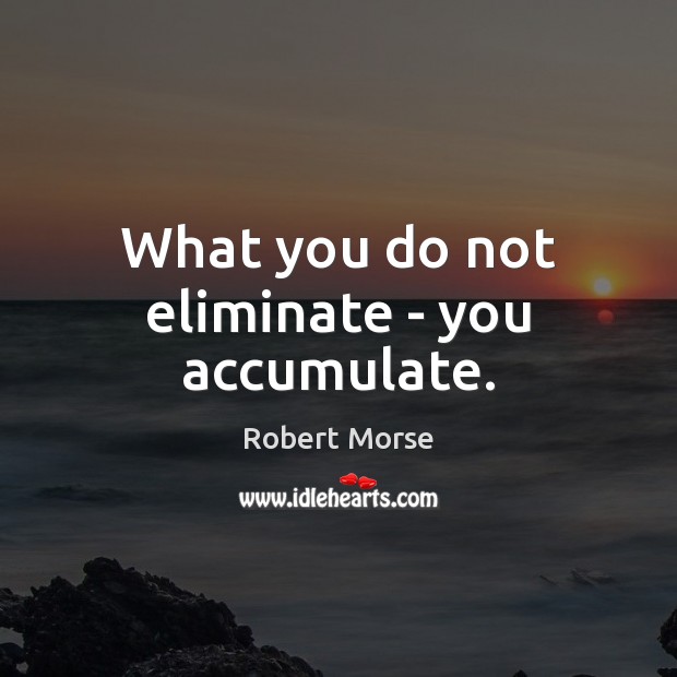 What you do not eliminate – you accumulate. Image