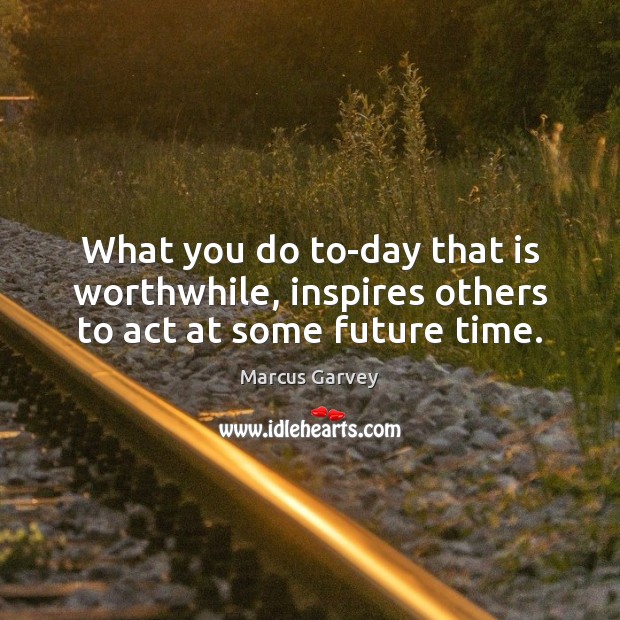 What you do to-day that is worthwhile, inspires others to act at some future time. Marcus Garvey Picture Quote