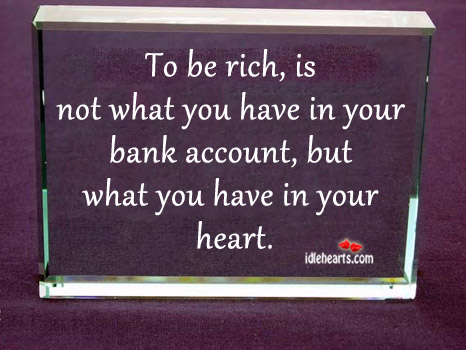 To be rich is not what you have in your bank.. 