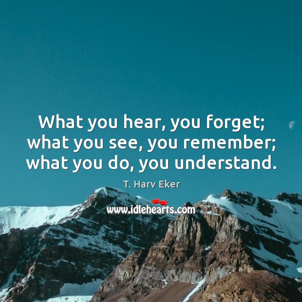 What you hear, you forget; what you see, you remember; what you do, you understand. T. Harv Eker Picture Quote