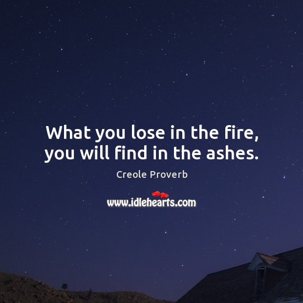 What you lose in the fire, you will find in the ashes. Image