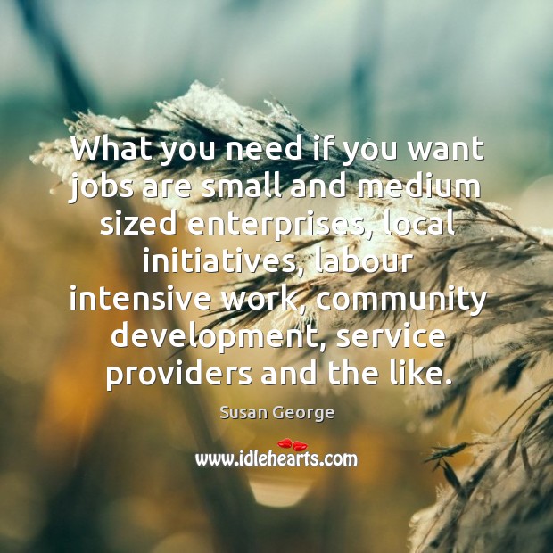 What you need if you want jobs are small and medium sized enterprises, local initiatives Susan George Picture Quote