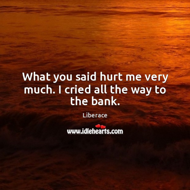 What you said hurt me very much. I cried all the way to the bank. Image