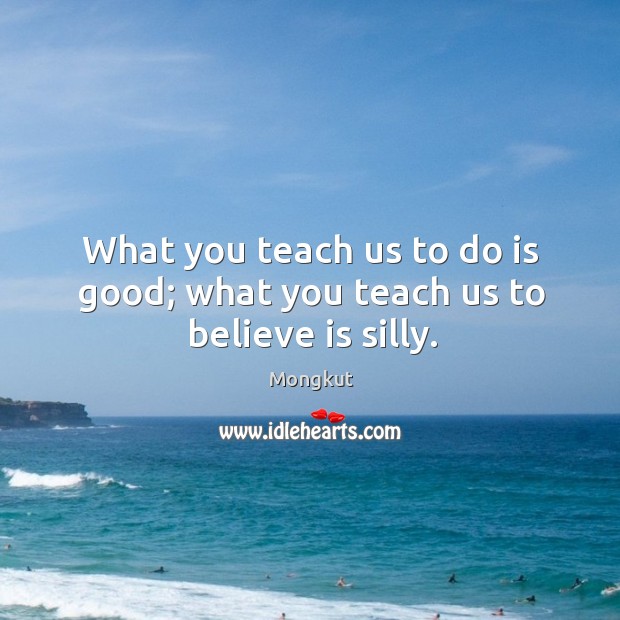 What you teach us to do is good; what you teach us to believe is silly. Mongkut Picture Quote