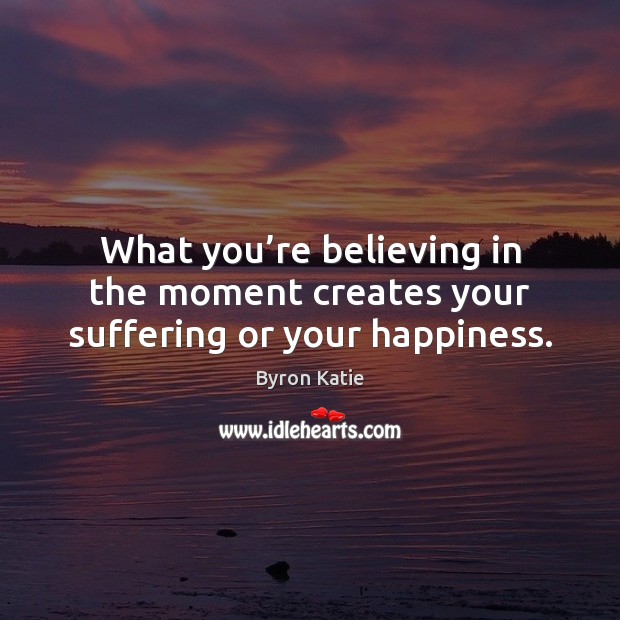 What you’re believing in the moment creates your suffering or your happiness. Image