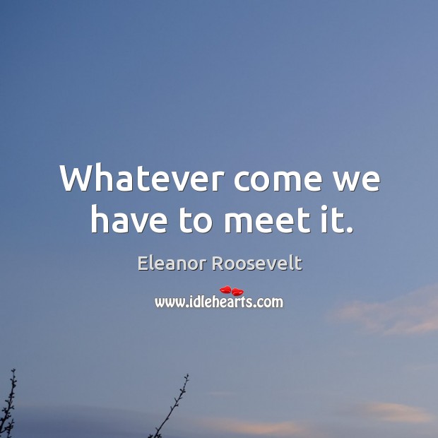 Whatever come we have to meet it. Eleanor Roosevelt Picture Quote