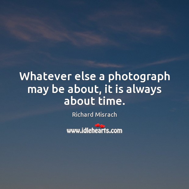 Whatever else a photograph may be about, it is always about time. Richard Misrach Picture Quote