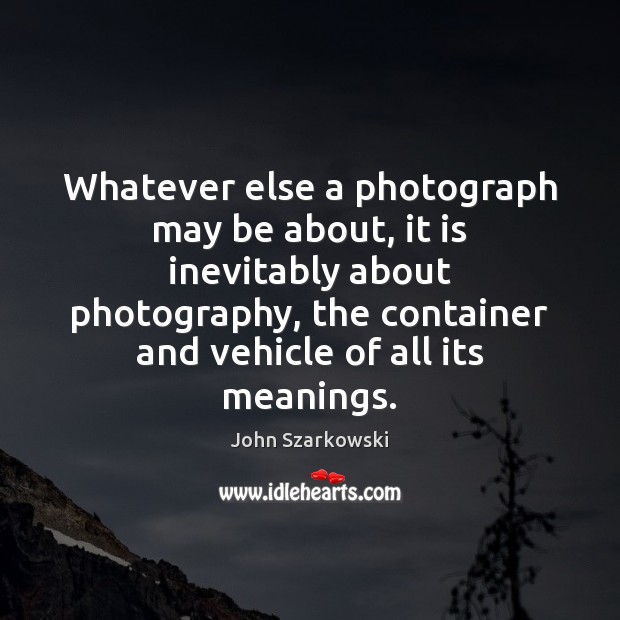Whatever else a photograph may be about, it is inevitably about photography, John Szarkowski Picture Quote