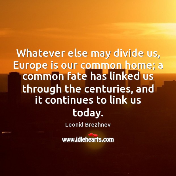 Whatever else may divide us, Europe is our common home; a common Leonid Brezhnev Picture Quote