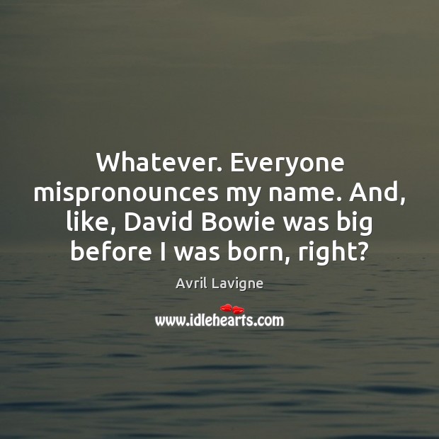 Whatever. Everyone mispronounces my name. And, like, David Bowie was big before Image