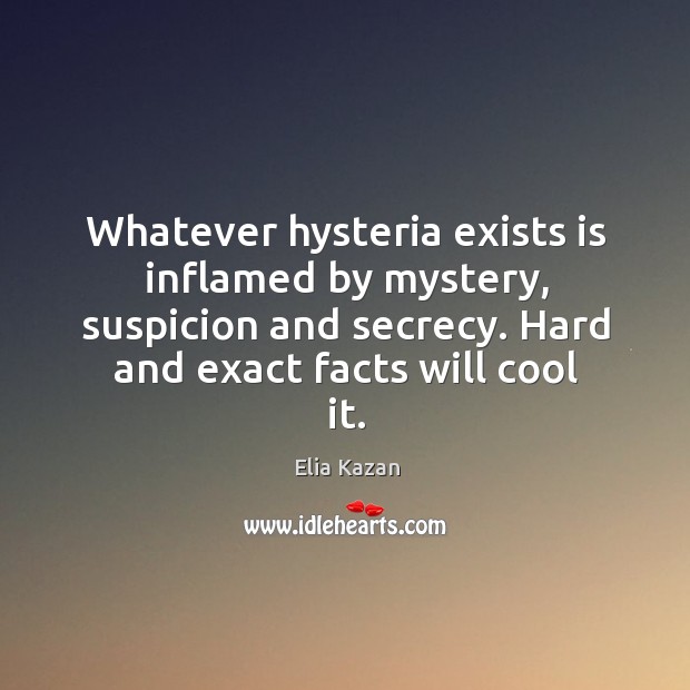 Whatever hysteria exists is inflamed by mystery, suspicion and secrecy. Hard and exact facts will cool it. Elia Kazan Picture Quote