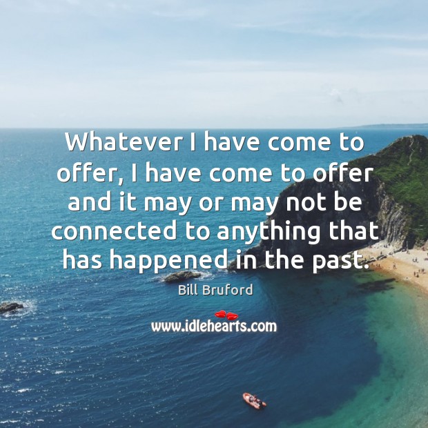Whatever I have come to offer, I have come to offer and it may or may not be connected to anything that has happened in the past. Bill Bruford Picture Quote