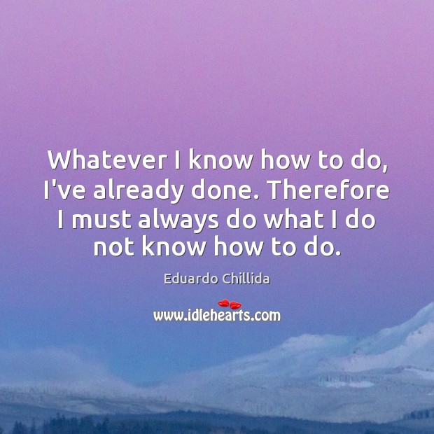 Whatever I know how to do, I’ve already done. Therefore I must Eduardo Chillida Picture Quote