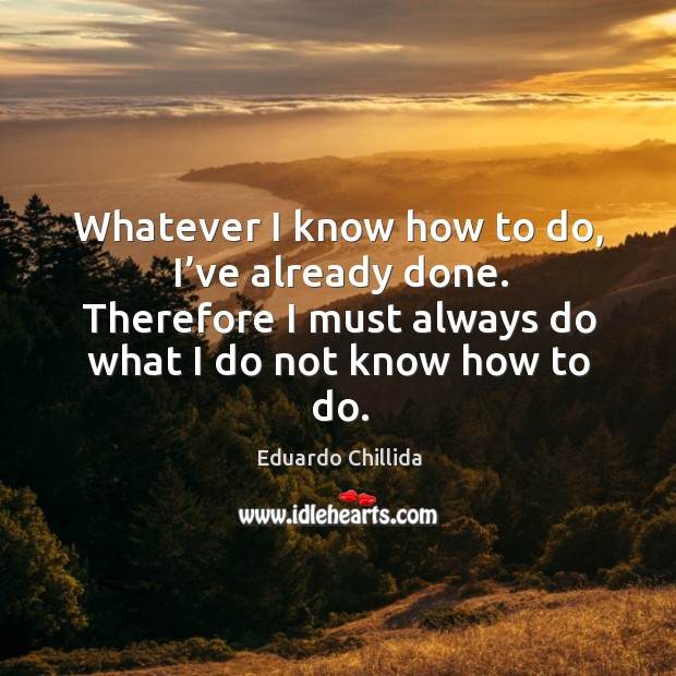 Whatever I know how to do, I’ve already done. Therefore I must always do what I do not know how to do. Eduardo Chillida Picture Quote