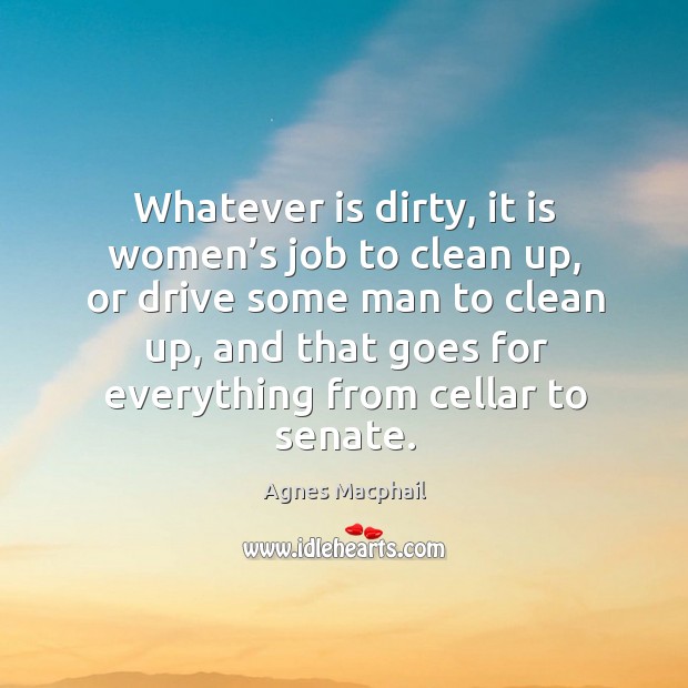 Whatever is dirty, it is women’s job to clean up, or drive some man to clean up Agnes Macphail Picture Quote