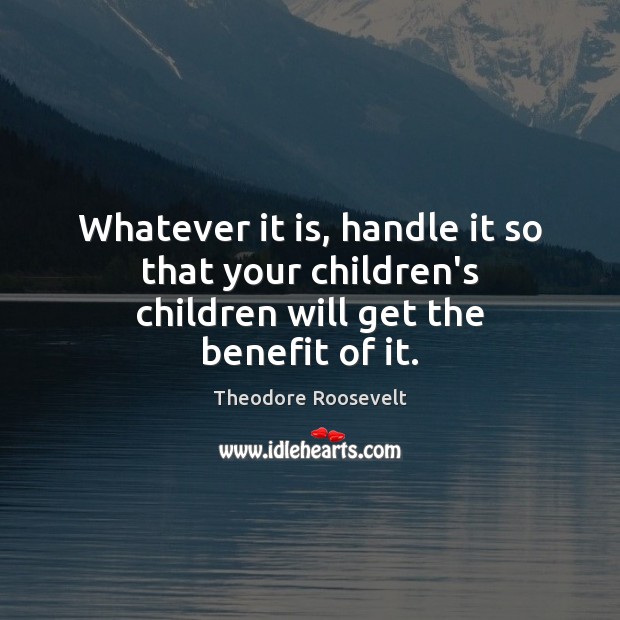 Whatever it is, handle it so that your children’s children will get the benefit of it. Theodore Roosevelt Picture Quote