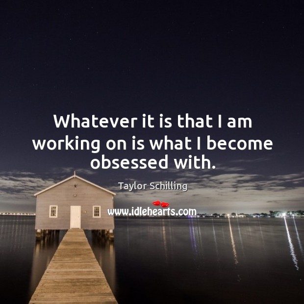 Whatever it is that I am working on is what I become obsessed with. Image