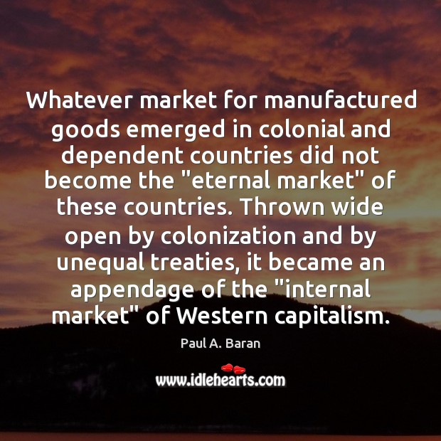 Whatever market for manufactured goods emerged in colonial and dependent countries did Paul A. Baran Picture Quote