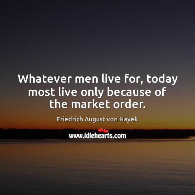 Whatever men live for, today most live only because of the market order. Friedrich August von Hayek Picture Quote