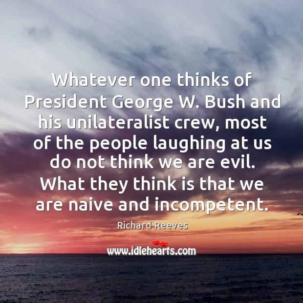Whatever one thinks of president george w. Bush and his unilateralist crew Richard Reeves Picture Quote
