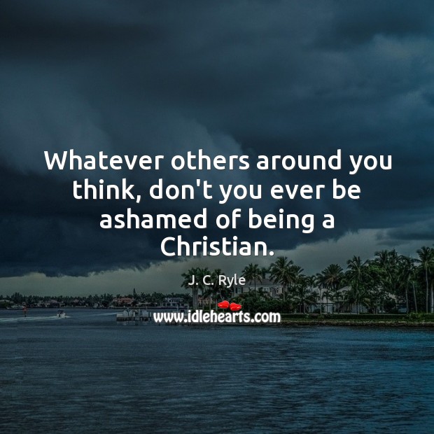Whatever others around you think, don’t you ever be ashamed of being a Christian. J. C. Ryle Picture Quote