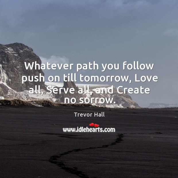 Whatever path you follow push on till tomorrow, Love all, Serve all, and Create no sorrow. Trevor Hall Picture Quote