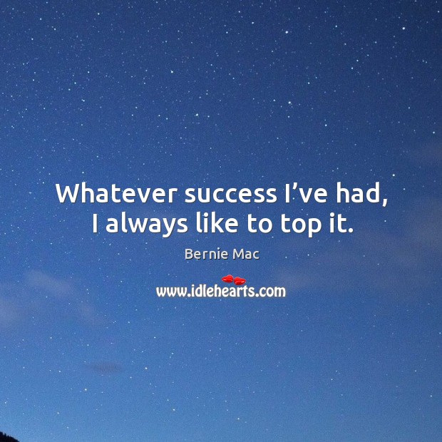 Whatever success I’ve had, I always like to top it. Image