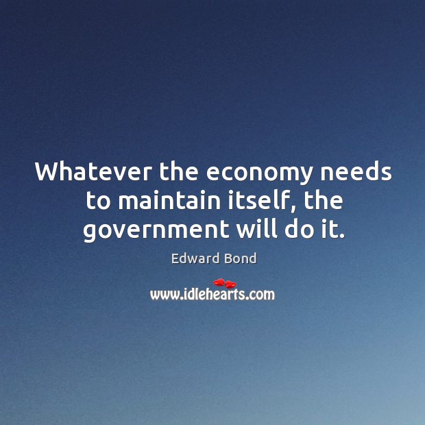 Whatever the economy needs to maintain itself, the government will do it. Edward Bond Picture Quote