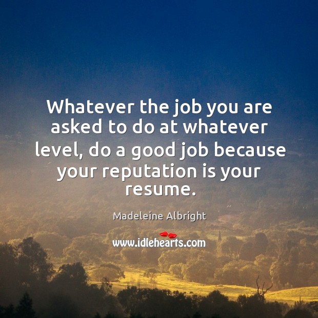 Whatever the job you are asked to do at whatever level, do a good job because your reputation is your resume. Madeleine Albright Picture Quote