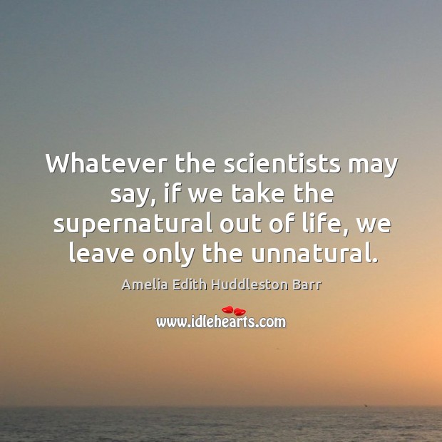 Whatever the scientists may say, if we take the supernatural out of life, we leave only the unnatural. Amelia Edith Huddleston Barr Picture Quote