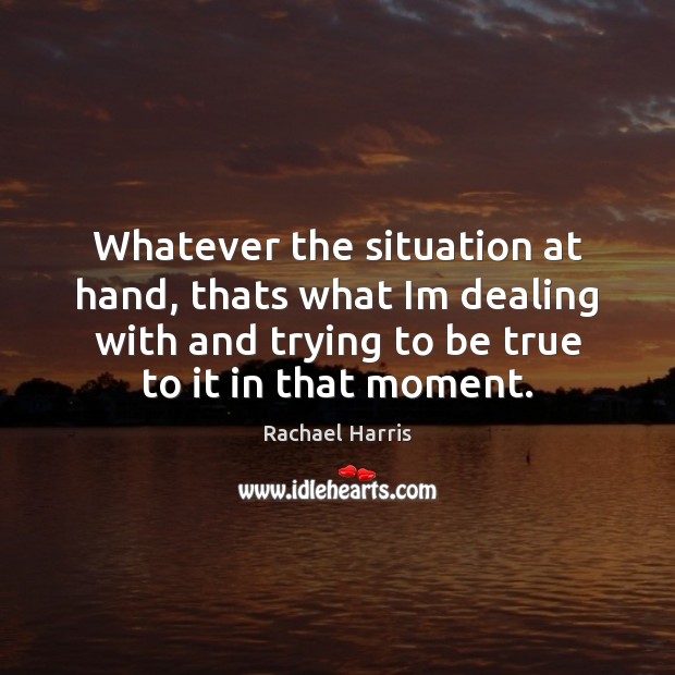 Whatever the situation at hand, thats what Im dealing with and trying Rachael Harris Picture Quote